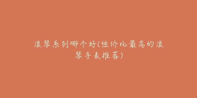 浪琴系列哪个好(性价比最高的浪琴手表推荐)-名表号 浪琴系列哪个好(性价比最高的浪琴手表推荐)
