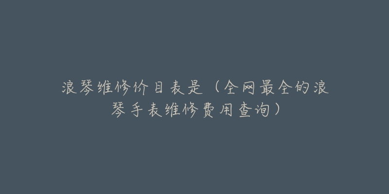 浪琴维修价目表是(全网最全的浪琴手表维修费用查询)-名表号 浪琴维修价目表是(全网最全的浪琴手表维修费用查询)