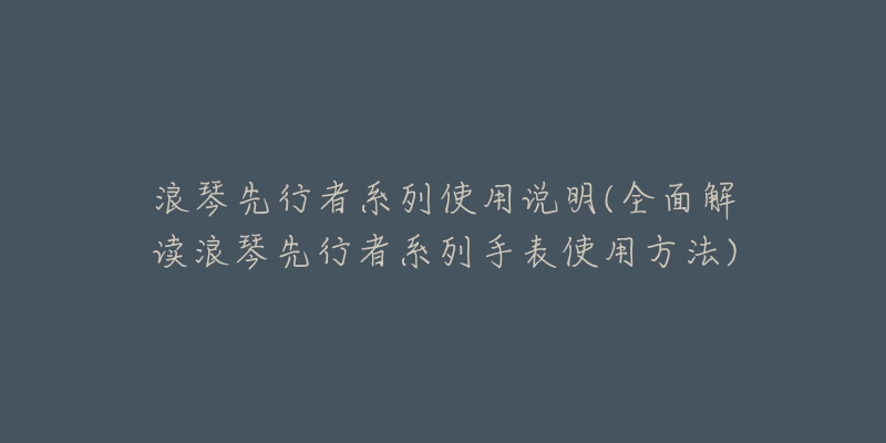 浪琴先行者系列使用说明(全面解读浪琴先行者系列手表使用方法)-名表号 浪琴先行者系列使用说明(全面解读浪琴先行者系列手表使用方法)