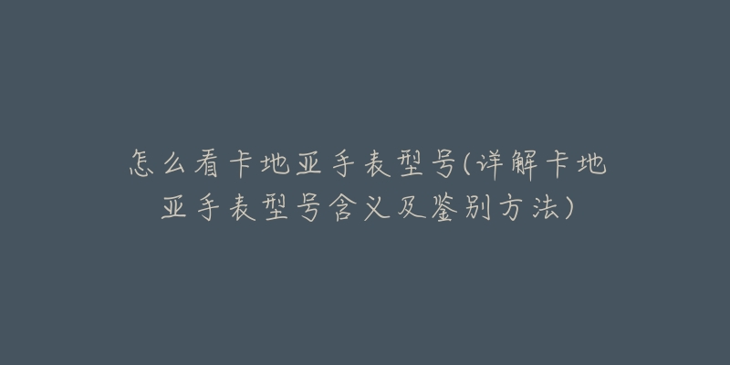 怎么看卡地亚手表型号(详解卡地亚手表型号含义及鉴别方法)-名表号 怎么看卡地亚手表型号(详解卡地亚手表型号含义及鉴别方法)