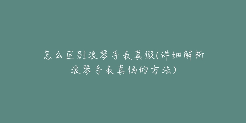 怎么区别浪琴手表真假(详细解析浪琴手表真伪的方法)