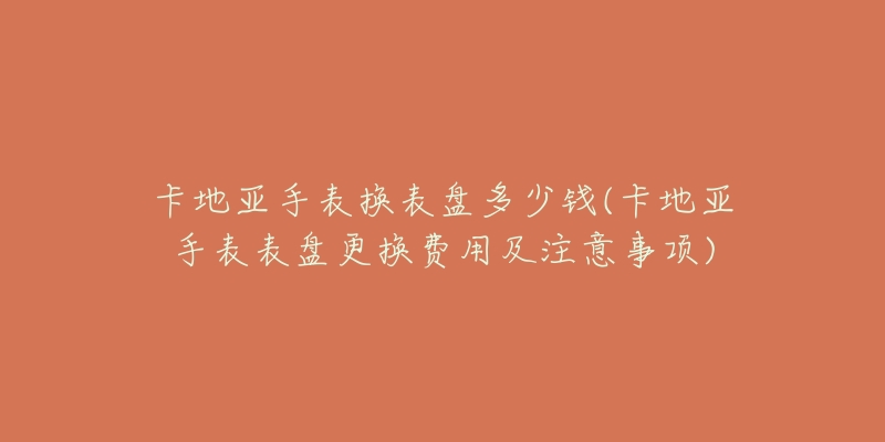 卡地亚手表换表盘多少钱(卡地亚手表表盘更换费用及注意事项)-名表号 卡地亚手表换表盘多少钱(卡地亚手表表盘更换费用及注意事项)