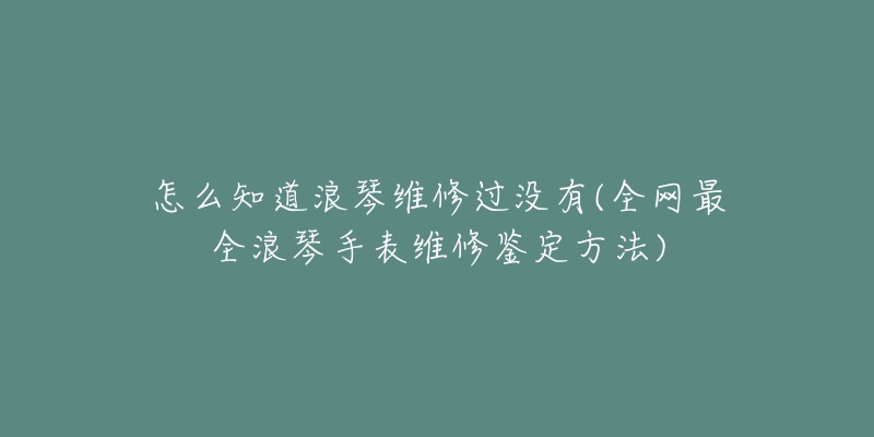 怎么知道浪琴维修过没有(全网最全浪琴手表维修鉴定方法)-名表号 怎么知道浪琴维修过没有(全网最全浪琴手表维修鉴定方法)