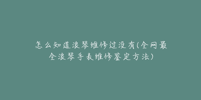 怎么知道浪琴维修过没有(全网最全浪琴手表维修鉴定方法)