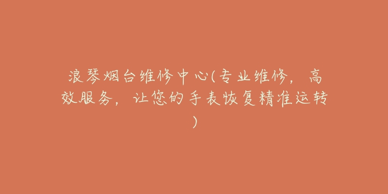 浪琴烟台维修中心(专业维修,高效服务,让您的手表恢复精准运转)-名表号 浪琴烟台维修中心(专业维修,高效服务,让您的手表恢复精准运转)