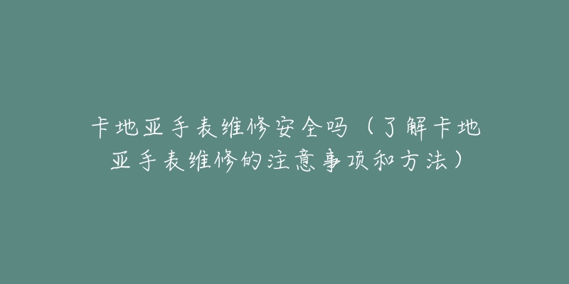 卡地亚手表维修安全吗(了解卡地亚手表维修的注意事项和方法)-名表号 卡地亚手表维修安全吗(了解卡地亚手表维修的注意事项和方法)