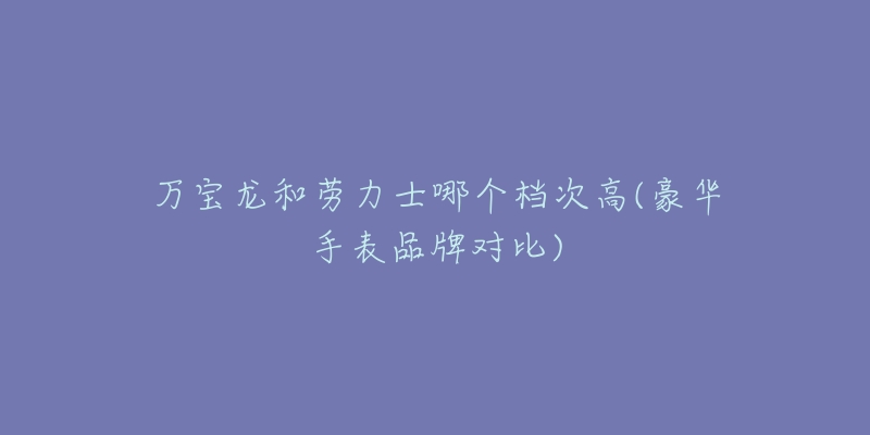 万宝龙和劳力士哪个档次高(豪华手表品牌对比)-名表号 万宝龙和劳力士哪个档次高(豪华手表品牌对比)