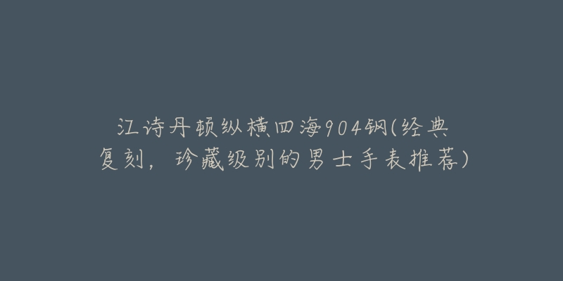 江诗丹顿纵横四海904钢(经典复刻,珍藏级别的男士手表推荐)-名表号 江诗丹顿纵横四海904钢(经典复刻,珍藏级别的男士手表推荐)