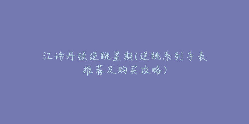 江诗丹顿逆跳星期(逆跳系列手表推荐及购买攻略)-名表号 江诗丹顿逆跳星期(逆跳系列手表推荐及购买攻略)