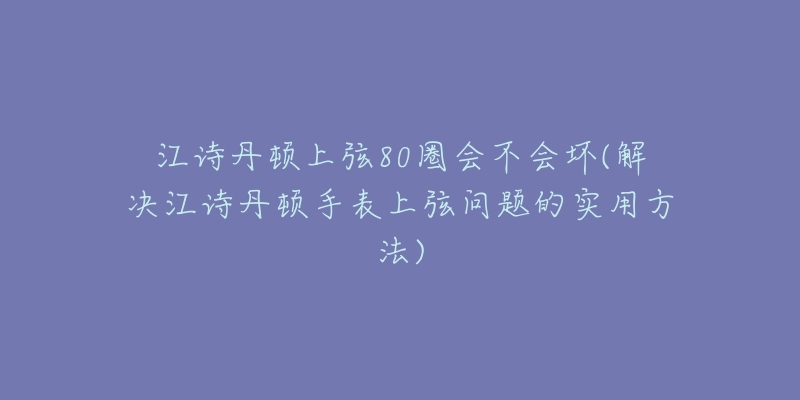 江诗丹顿上弦80圈会不会坏(解决江诗丹顿手表上弦问题的实用方法)-名表号 江诗丹顿上弦80圈会不会坏(解决江诗丹顿手表上弦问题的实用方法)
