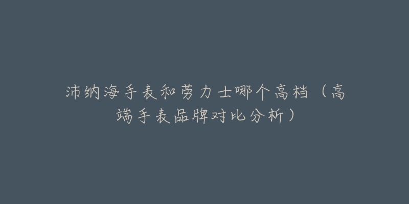 沛纳海手表和劳力士哪个高档(高端手表品牌对比分析)-名表号 沛纳海手表和劳力士哪个高档(高端手表品牌对比分析)