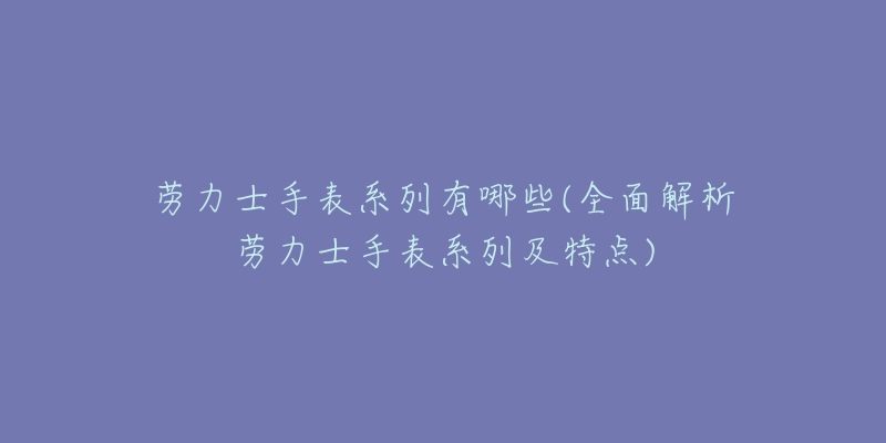 劳力士手表系列有哪些(全面解析劳力士手表系列及特点)-名表号 劳力士手表系列有哪些(全面解析劳力士手表系列及特点)