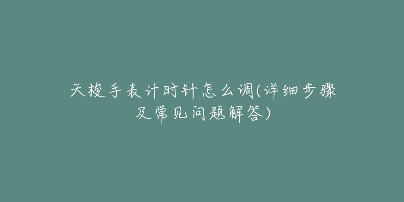 天梭手表计时针怎么调(详细步骤及常见问题解答)-名表号 天梭手表计时针怎么调(详细步骤及常见问题解答)