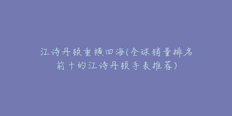 江诗丹顿重横四海(全球销量排名前十的江诗丹顿手表推荐)-名表号 江诗丹顿重横四海(全球销量排名前十的江诗丹顿手表推荐)
