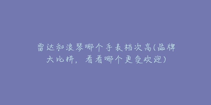 雷达和浪琴哪个手表档次高(品牌大比拼，看看哪个更受欢迎)