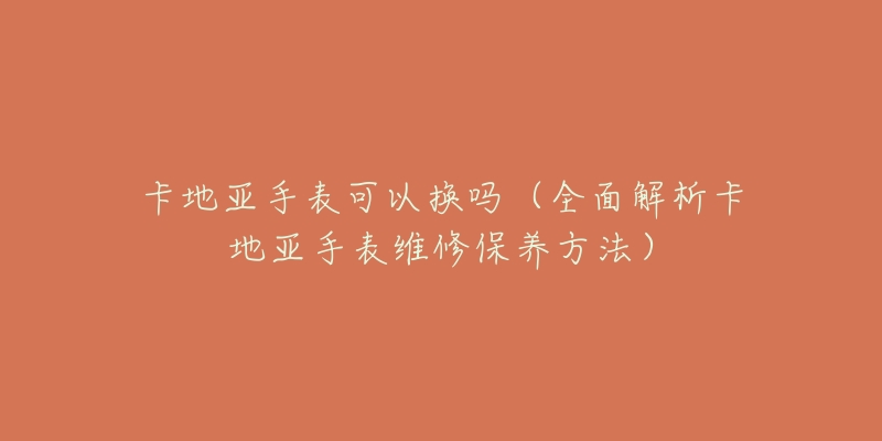 卡地亚手表可以换吗(全面解析卡地亚手表维修保养方法)-名表号 卡地亚手表可以换吗(全面解析卡地亚手表维修保养方法)