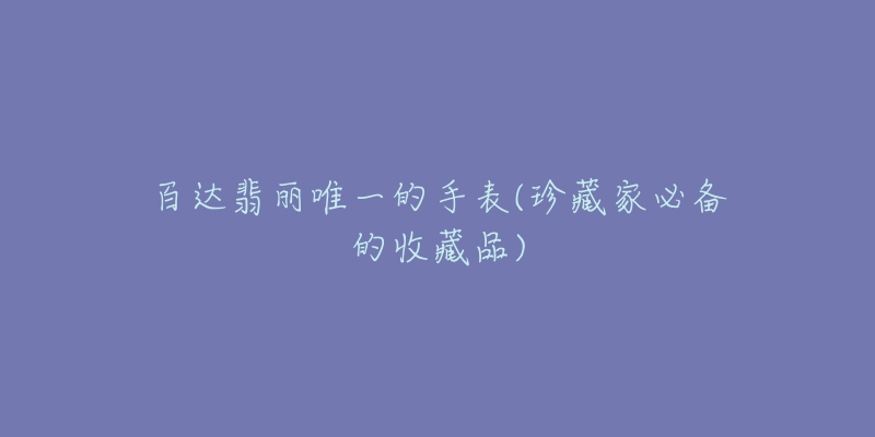 百达翡丽唯一的手表(珍藏家必备的收藏品)-名表号 百达翡丽唯一的手表(珍藏家必备的收藏品)