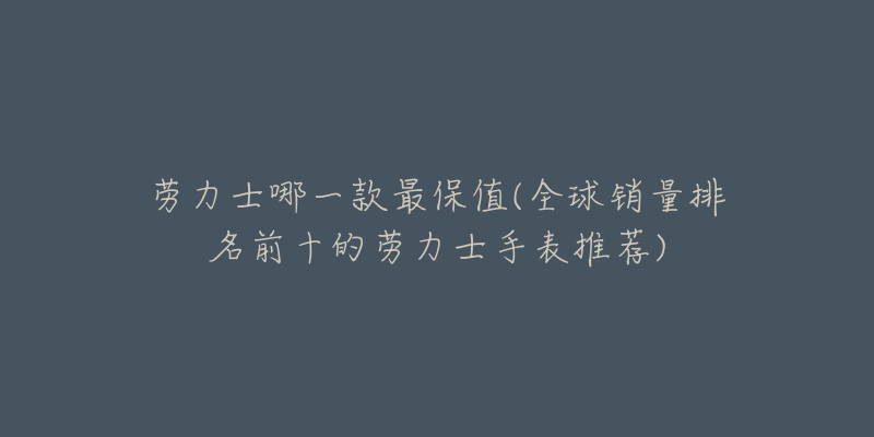 劳力士哪一款最保值(全球销量排名前十的劳力士手表推荐)-名表号 劳力士哪一款最保值(全球销量排名前十的劳力士手表推荐)