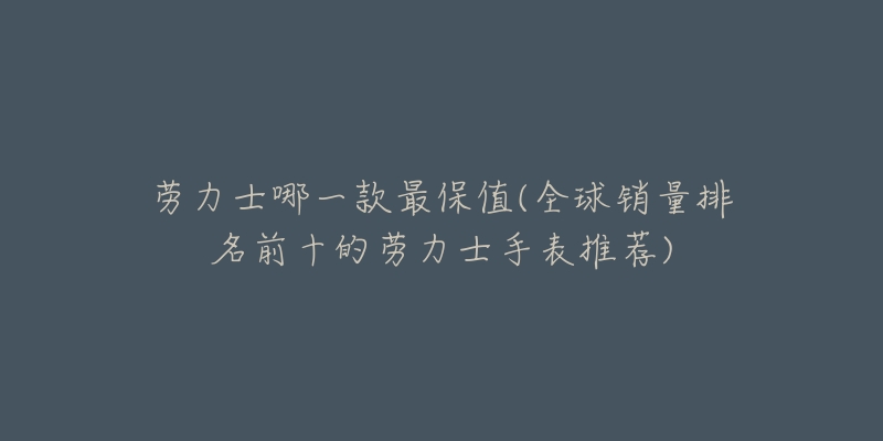 劳力士哪一款最保值(全球销量排名前十的劳力士手表推荐)