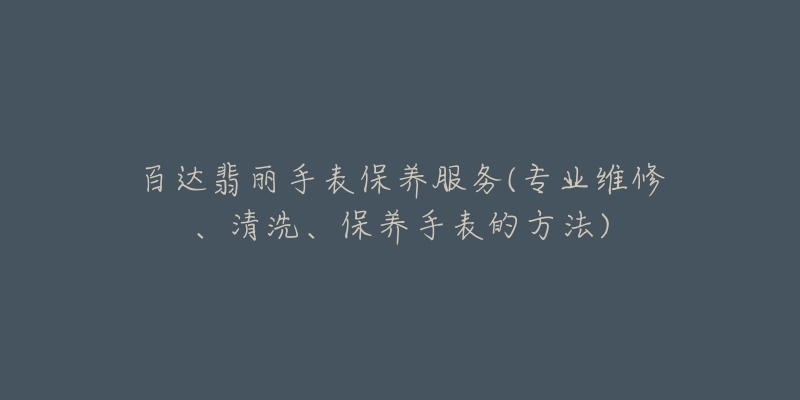 百达翡丽手表保养服务(专业维修、清洗、保养手表的方法)-名表号 百达翡丽手表保养服务(专业维修、清洗、保养手表的方法)