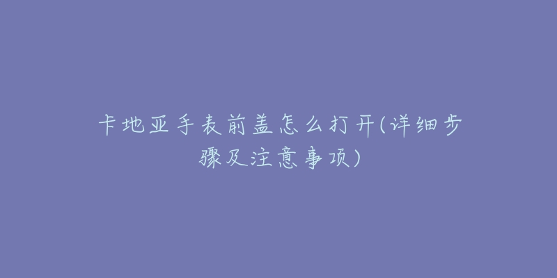 卡地亚手表前盖怎么打开(详细步骤及注意事项)