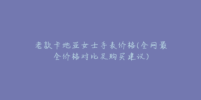 老款卡地亚女士手表价格(全网最全价格对比及购买建议)-名表号 老款卡地亚女士手表价格(全网最全价格对比及购买建议)