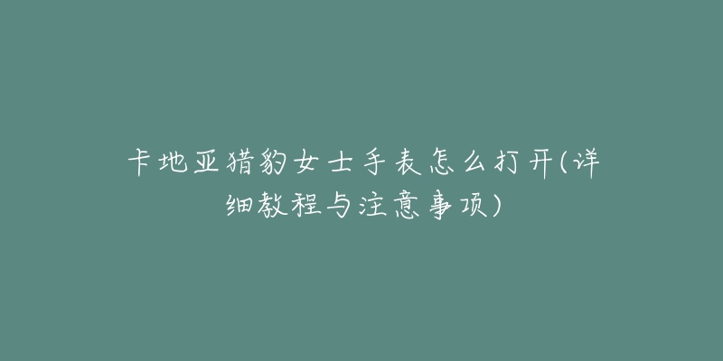 卡地亚猎豹女士手表怎么打开(详细教程与注意事项)-名表号 卡地亚猎豹女士手表怎么打开(详细教程与注意事项)