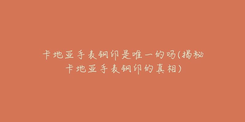 卡地亚手表钢印是唯一的吗(揭秘卡地亚手表钢印的真相)
