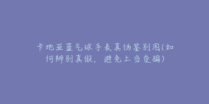 卡地亚蓝气球手表真伪鉴别图(如何辨别真假，避免上当受骗)