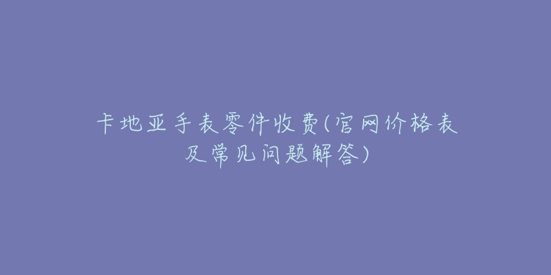 卡地亚手表零件收费(官网价格表及常见问题解答)-名表号 卡地亚手表零件收费(官网价格表及常见问题解答)