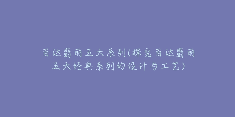 百达翡丽五大系列(探究百达翡丽五大经典系列的设计与工艺)-名表号 百达翡丽五大系列(探究百达翡丽五大经典系列的设计与工艺)
