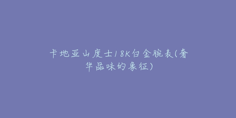 卡地亚山度士18K白金腕表(奢华品味的象征)-名表号 卡地亚山度士18K白金腕表(奢华品味的象征)