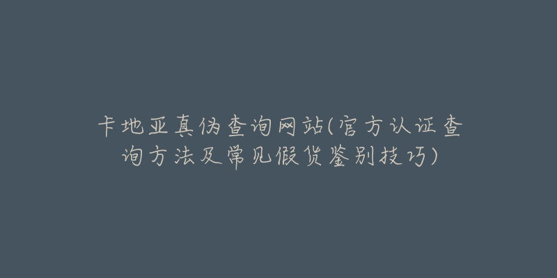 卡地亚真伪查询网站(官方认证查询方法及常见假货鉴别技巧)-名表号 卡地亚真伪查询网站(官方认证查询方法及常见假货鉴别技巧)
