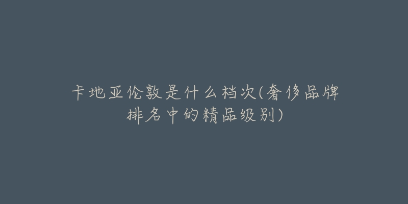 卡地亚伦敦是什么档次(奢侈品牌排名中的精品级别)-名表号 卡地亚伦敦是什么档次(奢侈品牌排名中的精品级别)