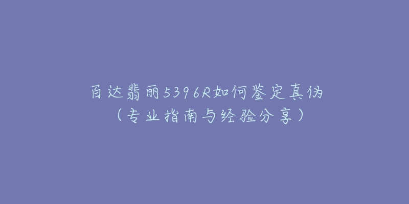 百达翡丽5396R如何鉴定真伪(专业指南与经验分享)-名表号 百达翡丽5396R如何鉴定真伪(专业指南与经验分享)