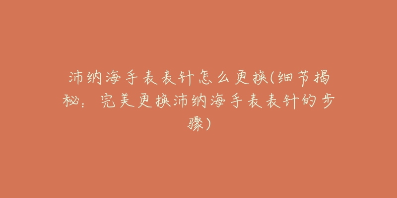 沛纳海手表表针怎么更换(细节揭秘：完美更换沛纳海手表表针的步骤)