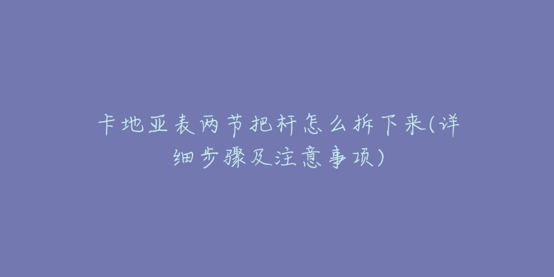卡地亚表两节把杆怎么拆下来(详细步骤及注意事项)-名表号 卡地亚表两节把杆怎么拆下来(详细步骤及注意事项)