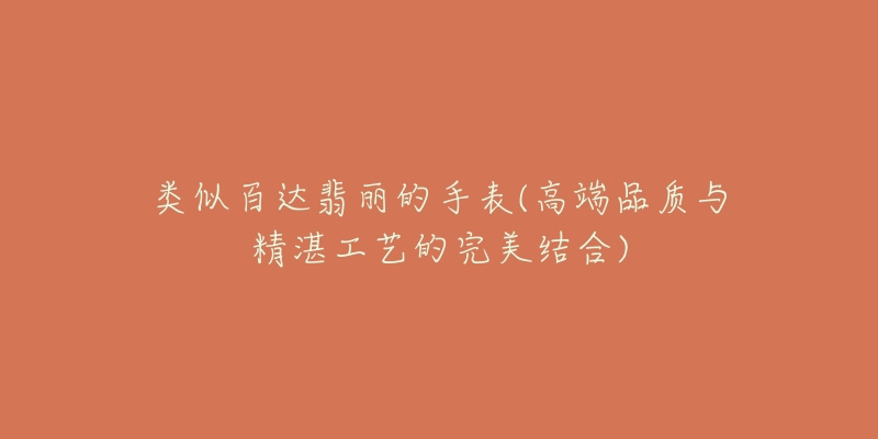 类似百达翡丽的手表(高端品质与精湛工艺的完美结合)-名表号 类似百达翡丽的手表(高端品质与精湛工艺的完美结合)