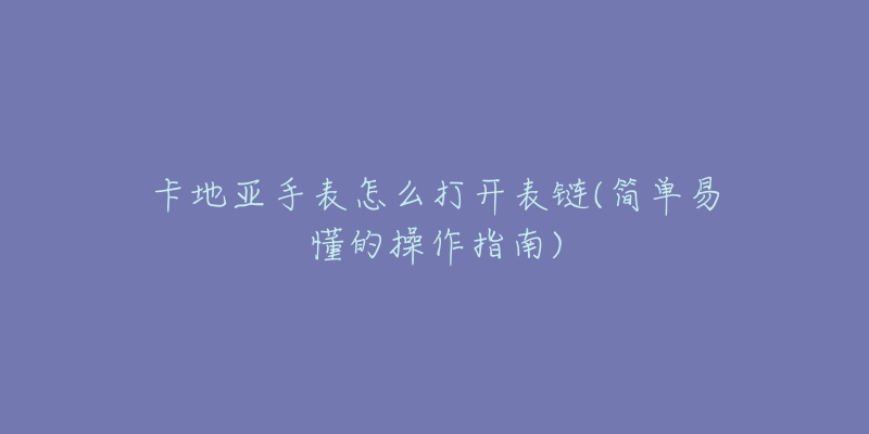 卡地亚手表怎么打开表链(简单易懂的操作指南)-名表号 卡地亚手表怎么打开表链(简单易懂的操作指南)