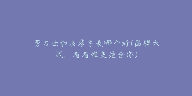 劳力士和浪琴手表哪个好(品牌大战,看看谁更适合你)-名表号 劳力士和浪琴手表哪个好(品牌大战,看看谁更适合你)