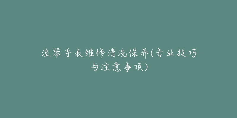 浪琴手表维修清洗保养(专业技巧与注意事项)-名表号 浪琴手表维修清洗保养(专业技巧与注意事项)