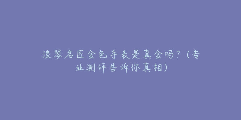浪琴名匠金色手表是真金吗?(专业测评告诉你真相)-名表号 浪琴名匠金色手表是真金吗?(专业测评告诉你真相)