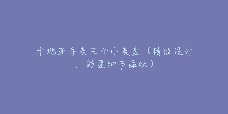 卡地亚手表三个小表盘(精致设计,彰显细节品味)-名表号 卡地亚手表三个小表盘(精致设计,彰显细节品味)