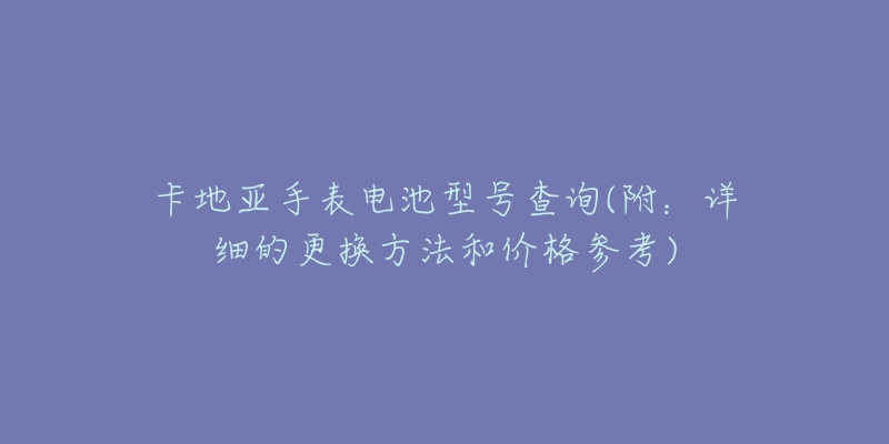 卡地亚手表电池型号查询(附:详细的更换方法和价格参考)-名表号 卡地亚手表电池型号查询(附:详细的更换方法和价格参考)