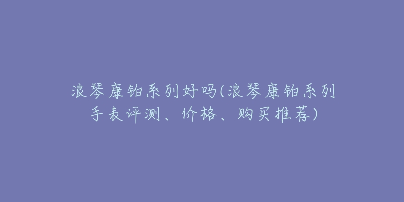 浪琴康铂系列好吗(浪琴康铂系列手表评测、价格、购买推荐)-名表号 浪琴康铂系列好吗(浪琴康铂系列手表评测、价格、购买推荐)