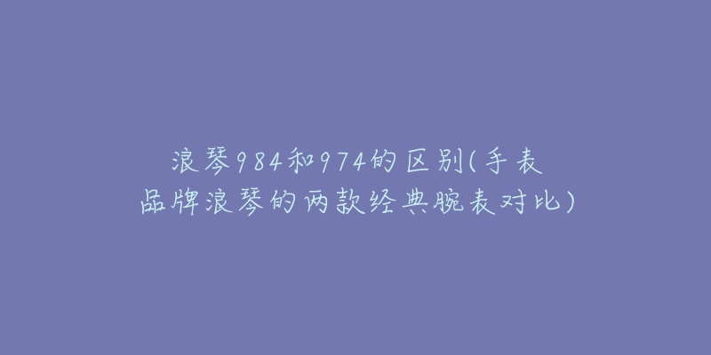 浪琴984和974的区别(手表品牌浪琴的两款经典腕表对比)-名表号 浪琴984和974的区别(手表品牌浪琴的两款经典腕表对比)