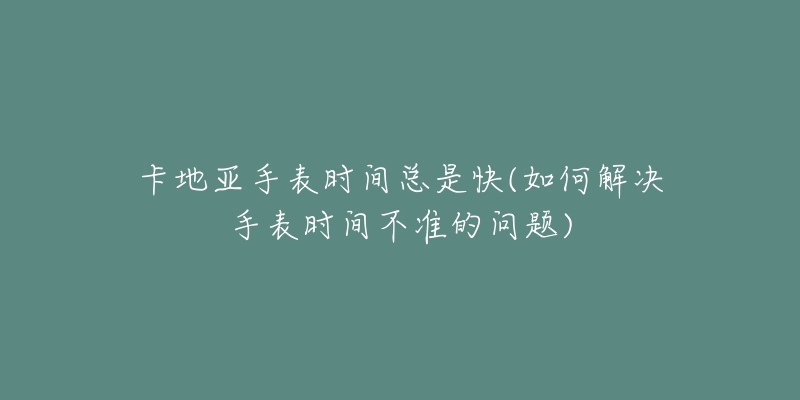 卡地亚手表时间总是快(如何解决手表时间不准的问题)-名表号 卡地亚手表时间总是快(如何解决手表时间不准的问题)