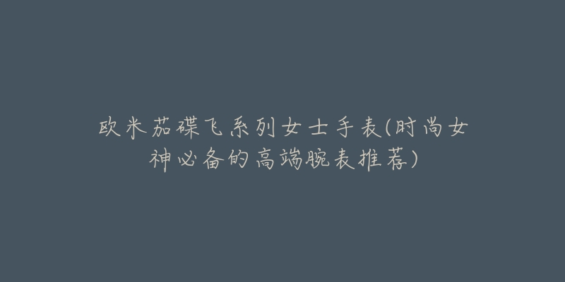 欧米茄碟飞系列女士手表(时尚女神必备的高端腕表推荐)-名表号 欧米茄碟飞系列女士手表(时尚女神必备的高端腕表推荐)