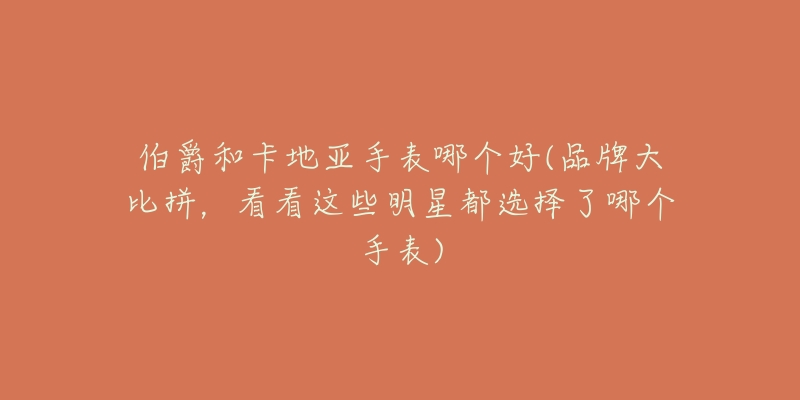 伯爵和卡地亚手表哪个好(品牌大比拼,看看这些明星都选择了哪个手表)-名表号 伯爵和卡地亚手表哪个好(品牌大比拼,看看这些明星都选择了哪个手表)