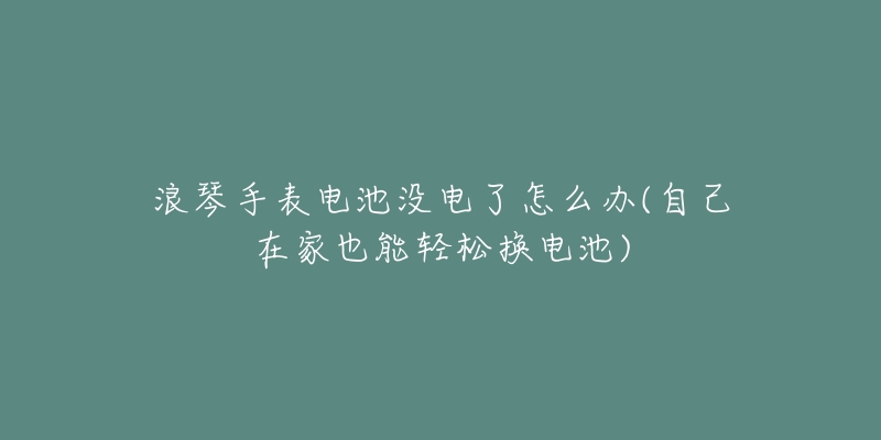 浪琴手表电池没电了怎么办(自己在家也能轻松换电池)-名表号 浪琴手表电池没电了怎么办(自己在家也能轻松换电池)